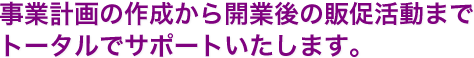 事業計画の作成から開業後の販促活動までトータルでサポートいたします。