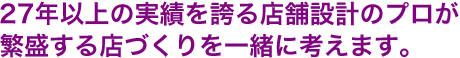 27年以上の実績を誇る店舗設計のプロが繁盛する店づくりを一緒に考えます。